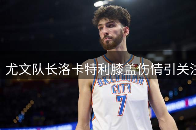 尤文队长洛卡特利膝盖伤情引关注 即将接受医疗评估